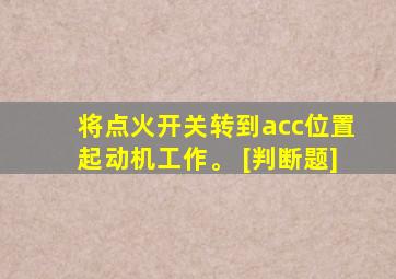 将点火开关转到acc位置起动机工作。 [判断题]